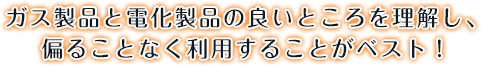 ガス製品と電化製品の良いところを理解し、偏ることなく利用することがベスト！